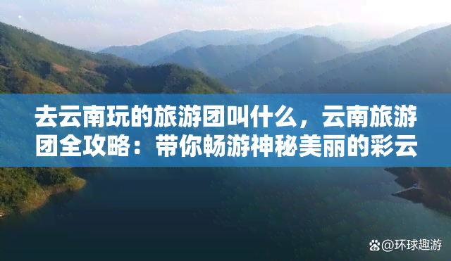 去云南玩的旅游团叫什么，云南旅游团全攻略：带你畅游神秘美丽的彩云之南！