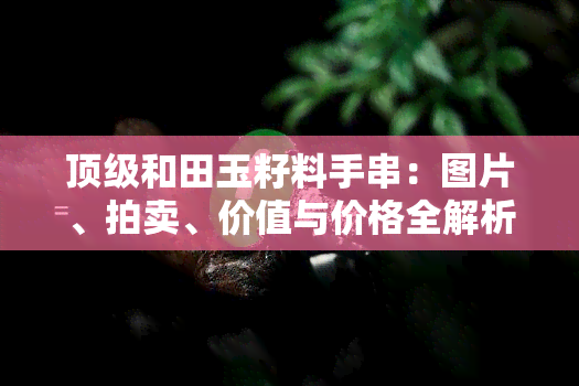 顶级和田玉籽料手串：图片、拍卖、价值与价格全解析