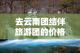 去云南团结伴旅游团的价格详情：一日、一人、一月全包价！