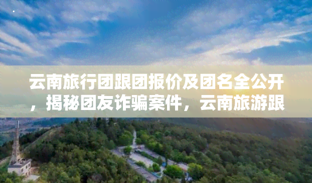 云南旅行团跟团报价及团名全公开，揭秘团友诈骗案件，云南旅游跟团陷阱与自由行攻略