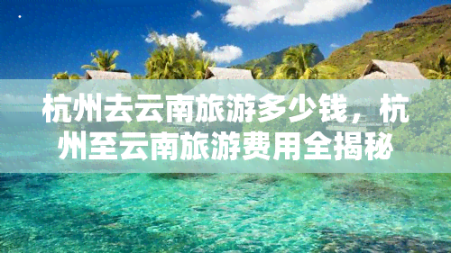 杭州去云南旅游多少钱，杭州至云南旅游费用全揭秘！