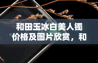 和田玉冰白美人镯价格及图片欣赏，和田玉冰白美人镯：价格解析与图片欣赏