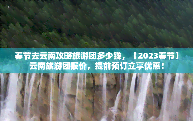 春节去云南攻略旅游团多少钱，【2023春节】云南旅游团报价，提前预订立享优惠！