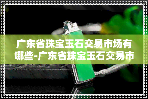 广东省珠宝玉石交易市场有哪些-广东省珠宝玉石交易市场有哪些地方