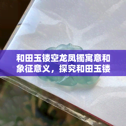 和田玉镂空龙凤镯寓意和象征意义，探究和田玉镂空龙凤镯的丰富寓意与象征意义