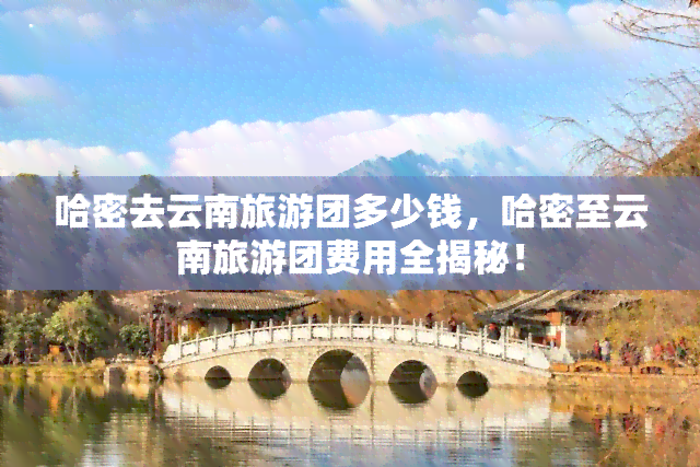 哈密去云南旅游团多少钱，哈密至云南旅游团费用全揭秘！