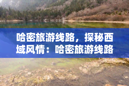 哈密旅游线路，探秘西域风情：哈密旅游线路推荐