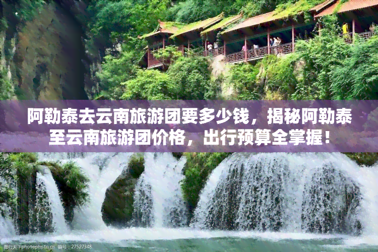 阿勒泰去云南旅游团要多少钱，揭秘阿勒泰至云南旅游团价格，出行预算全掌握！