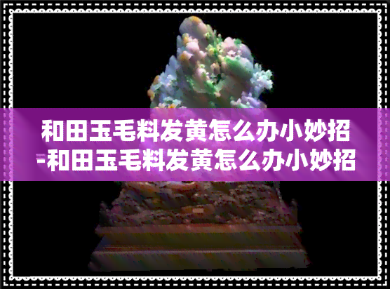 和田玉毛料发黄怎么办小妙招-和田玉毛料发黄怎么办小妙招视频