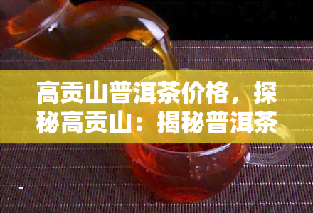 高贡山普洱茶价格，探秘高贡山：揭秘普洱茶的市场价格与品质