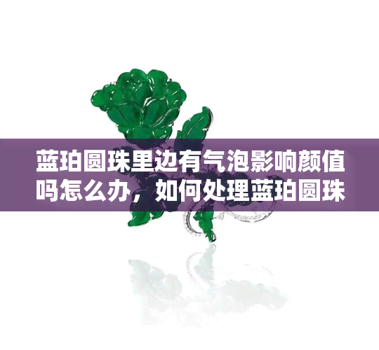 蓝珀圆珠里边有气泡影响颜值吗怎么办，如何处理蓝珀圆珠中的气泡以提升其颜值？