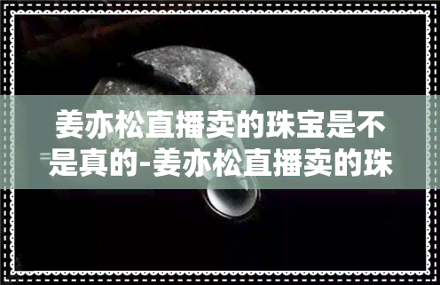 姜亦松直播卖的珠宝是不是真的-姜亦松直播卖的珠宝是不是真的假的