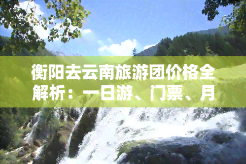 衡阳去云南旅游团价格全解析：一日游、门票、月费用、自驾更佳路线及全程攻略，时长预计……