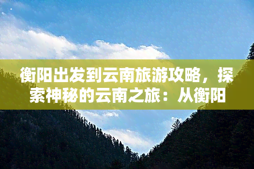 衡阳出发到云南旅游攻略，探索神秘的云南之旅：从衡阳出发的全面旅游攻略