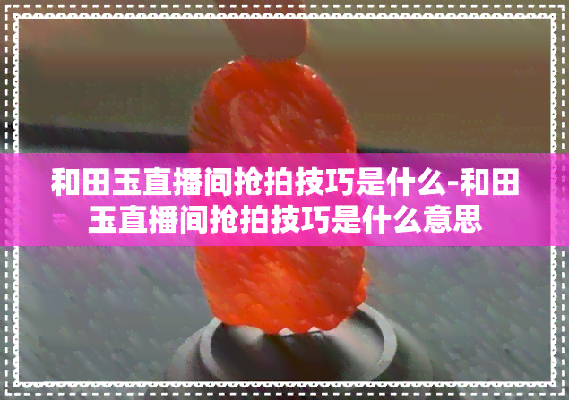 和田玉直播间抢拍技巧是什么-和田玉直播间抢拍技巧是什么意思