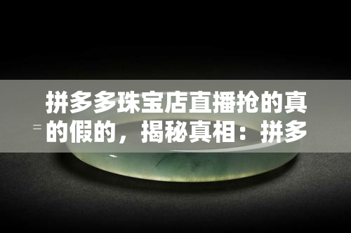 拼多多珠宝店直播抢的真的假的，揭秘真相：拼多多珠宝店直播抢购的商品是真是假？