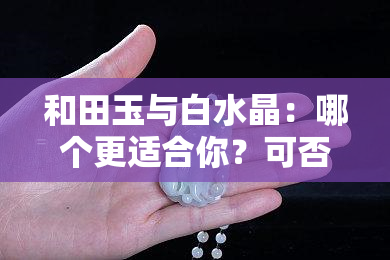 和田玉与白水晶：哪个更适合你？可否同时佩戴？一文解析两者区别及辟邪功效