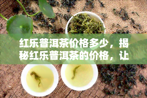 红乐普洱茶价格多少，揭秘红乐普洱茶的价格，让你不再盲目购买！