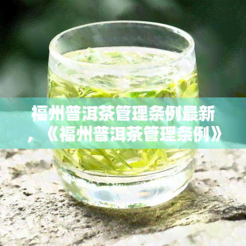 福州普洱茶管理条例最新，《福州普洱茶管理条例》最新版出炉，规行业发展