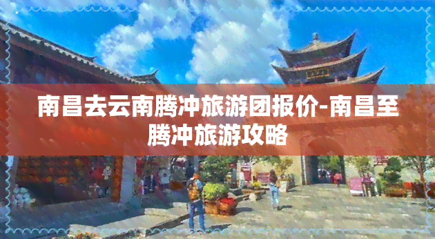 南昌去云南腾冲旅游团报价-南昌至腾冲旅游攻略