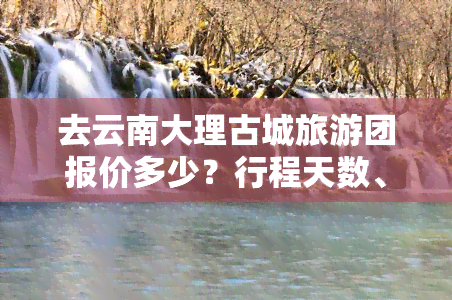 去云南大理古城旅游团报价多少？行程天数、费用全揭秘！