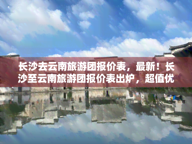 长沙去云南旅游团报价表，最新！长沙至云南旅游团报价表出炉，超值优惠等你来选！