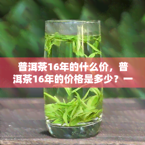 普洱茶16年的什么价，普洱茶16年的价格是多少？一探究竟！