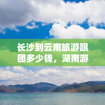 长沙到云南旅游跟团多少钱，湖南游客福利！长沙至云南旅游跟团报价出炉，超值优惠等你来抢！