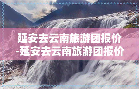 延安去云南旅游团报价-延安去云南旅游团报价多少