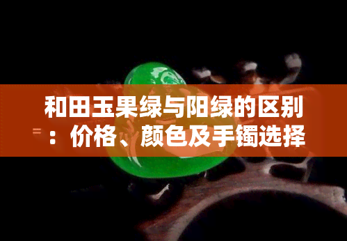 和田玉果绿与阳绿的区别：价格、颜色及手镯选择