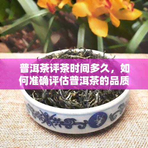 普洱茶评茶时间多久，如何准确评估普洱茶的品质？评茶时间需要多久？