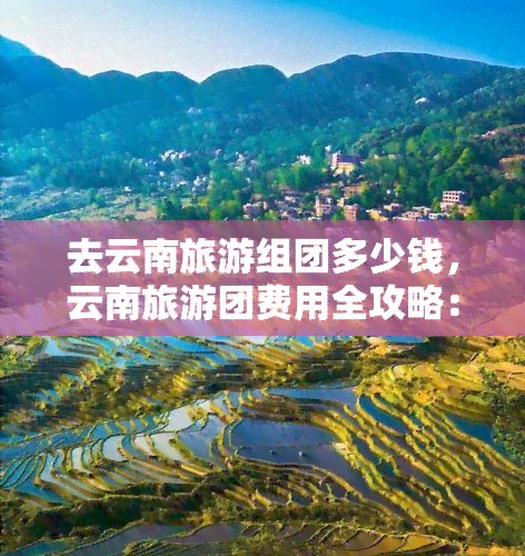 去云南旅游组团多少钱，云南旅游团费用全攻略：带你了解最新报价