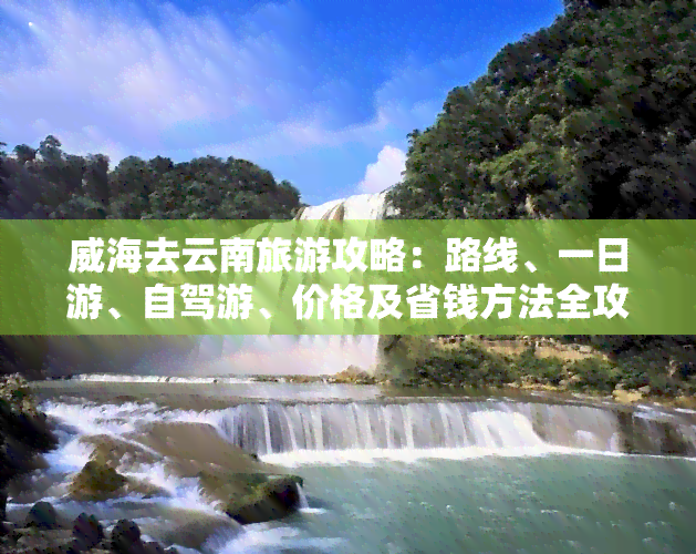 威海去云南旅游攻略：路线、一日游、自驾游、价格及省钱方法全攻略