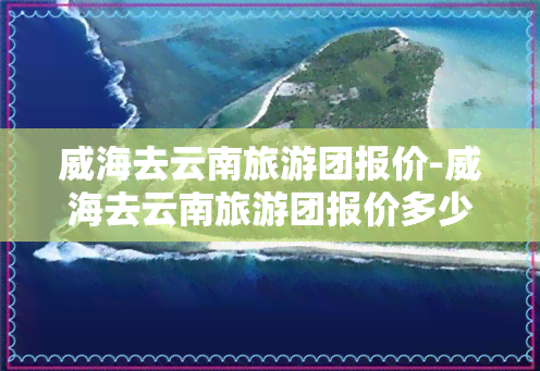 威海去云南旅游团报价-威海去云南旅游团报价多少