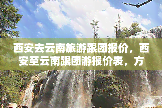 西安去云南旅游跟团报价，西安至云南跟团游报价表，方便您的出行选择！