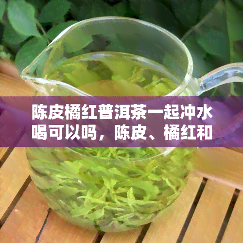 陈皮橘红普洱茶一起冲水喝可以吗，陈皮、橘红和普洱茶能否一起冲水饮用？