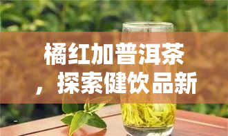 橘红加普洱茶，探索健饮品新选择：橘红加普洱茶的独特魅力