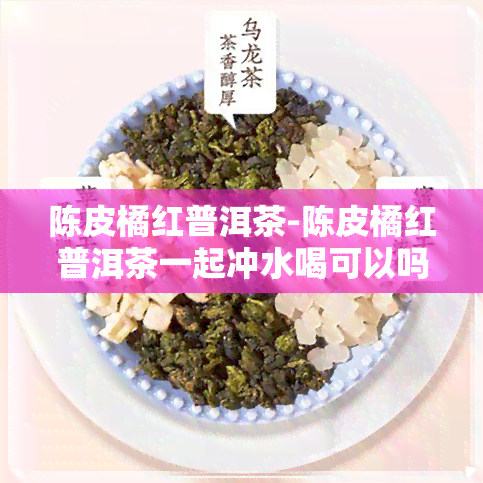 陈皮橘红普洱茶-陈皮橘红普洱茶一起冲水喝可以吗