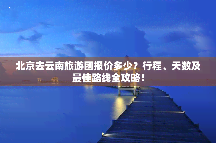 北京去云南旅游团报价多少？行程、天数及更佳路线全攻略！