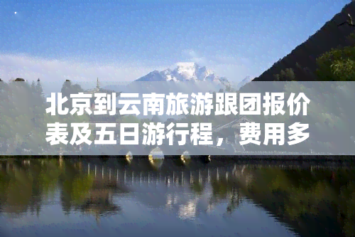 北京到云南旅游跟团报价表及五日     程，费用多少？