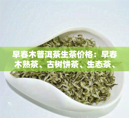 早春木普洱茶生茶价格：早春木熟茶、古树饼茶、生态茶、圆茶1801及勐海生茶。