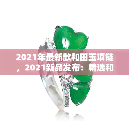 2021年最新款和田玉项链，2021新品发布：精选和田玉项链，时尚与品质并存