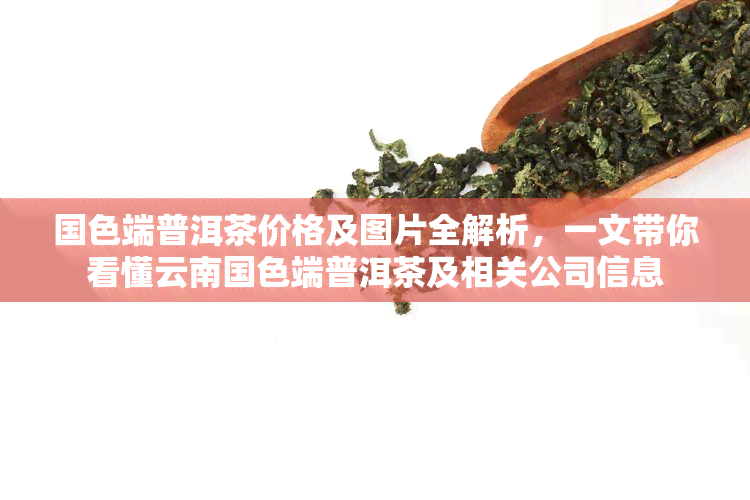 国色端普洱茶价格及图片全解析，一文带你看懂云南国色端普洱茶及相关公司信息