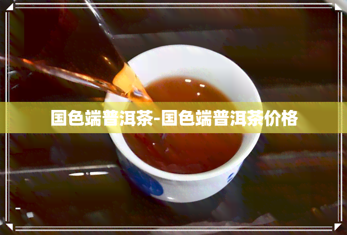 国色端普洱茶-国色端普洱茶价格