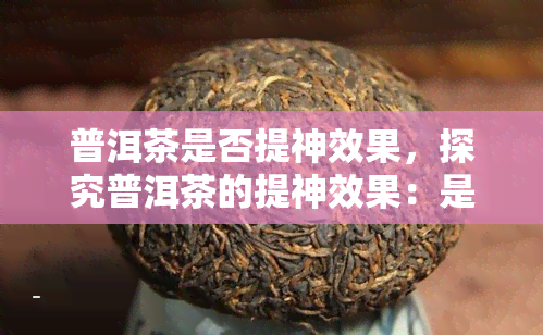 普洱茶是否提神效果，探究普洱茶的提神效果：是否真的选择？