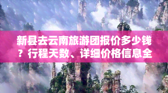 新县去云南旅游团报价多少钱？行程天数、详细价格信息全知道！