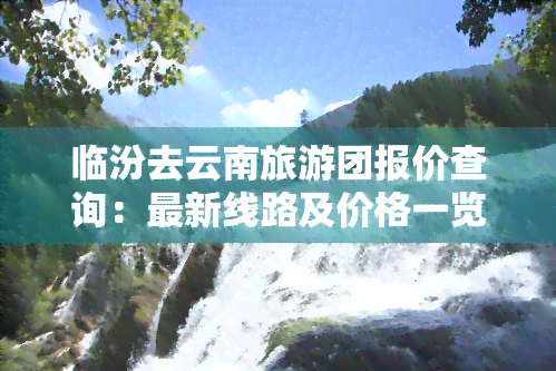 临汾去云南旅游团报价查询：最新线路及价格一览