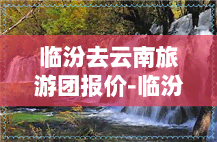 临汾去云南旅游团报价-临汾去云南旅游团报价多少