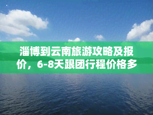 淄博到云南旅游攻略及报价，6-8天跟团行程价格多少？