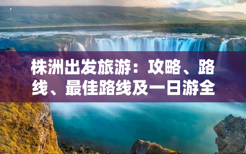 株洲出发旅游：攻略、路线、更佳路线及一日游全包括